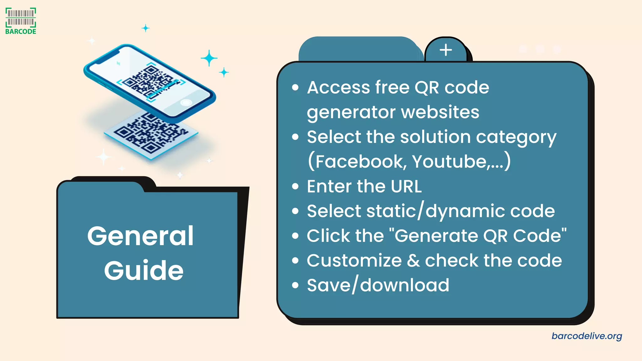 Access free QR code
generator websites
Select the solution category
(Facebook, Youtube,...)
Enter the URL
Select static/dynamic code
Click the "Generate QR Code"
Customize & check the code
Save/download
General
Guide
barcodelive.org
 