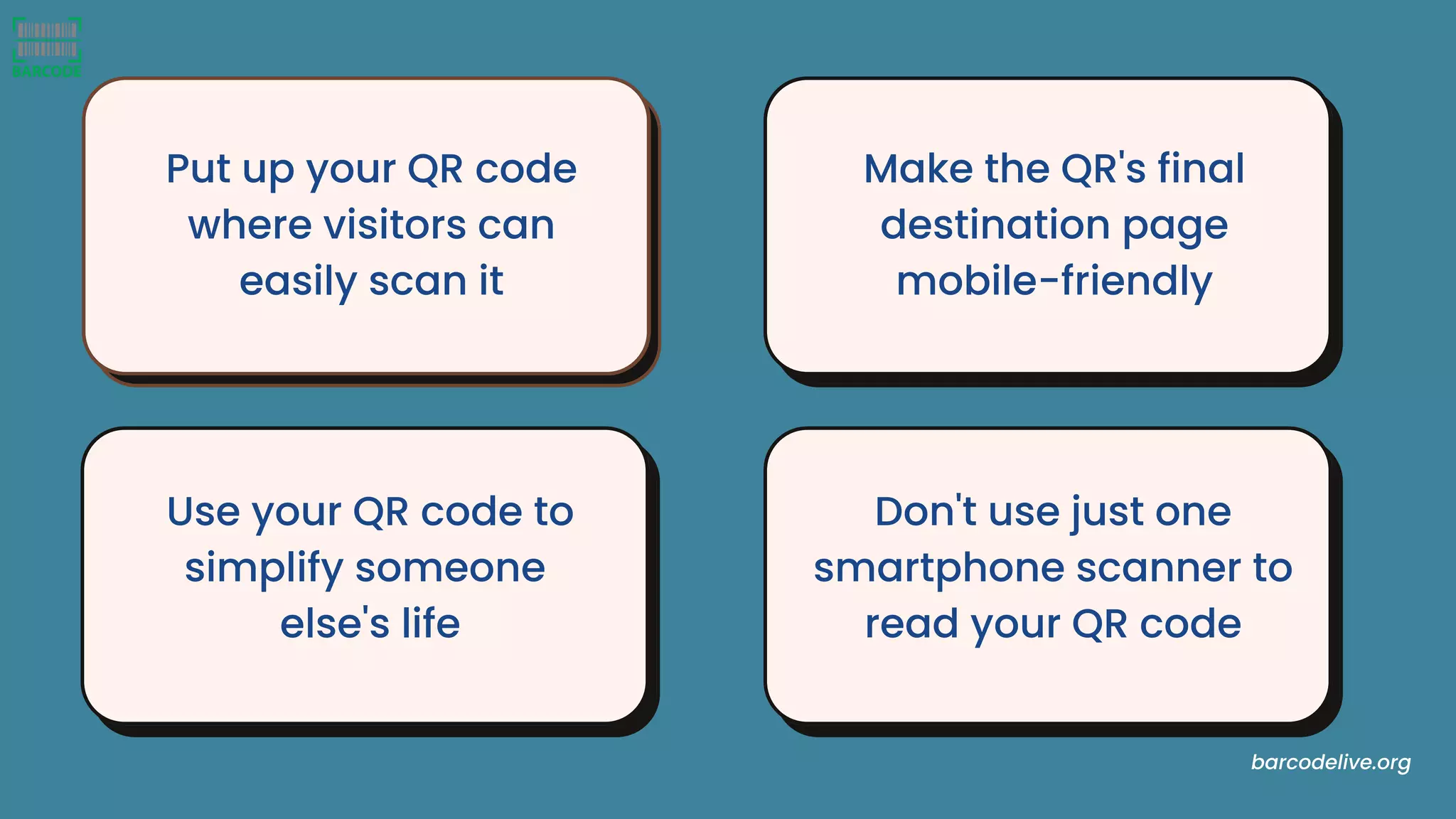 Put up your QR code
where visitors can
easily scan it
Make the QR's final
destination page
mobile-friendly
Don't use just one
smartphone scanner to
read your QR code
Use your QR code to
simplify someone
else's life
barcodelive.org
 