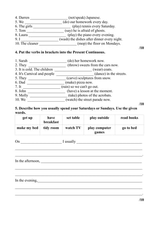 4. Darren ____________________ (not/speak) Japanese.
5. We ____________________ (do) our homework every day.
6. The girls ____________________ (play) tennis every Saturday.
7. Tom ____________________ (say) he is afraid of ghosts.
8. Laura ____________________ (play) the piano every evening.
9. I ____________________ (wash) the dishes after dinner every night.
10. The cleaner ____________________ (mop) the floor on Mondays.
/10
4. Put the verbs in brackets into the Present Continuous.
1. Sarah ____________________ (do) her homework now.
2. They ____________________ (throw) sweets from the cars now.
3. It is cold. The children ____________________ (wear) coats.
4. It's Carnival and people ____________________ (dance) in the streets.
5. They ____________________ (carve) sculptures from snow.
6. Dad ____________________ (make) pizza now.
7. It ____________________ (rain) so we can't go out.
8. John ____________________ (have) a lesson at the moment.
9. Molly ____________________ (take) photos of the acrobats.
10. We ____________________ (watch) the street parade now.
/10
5. Describe how you usually spend your Saturdays or Sundays. Use the given
words.
get up have
breakfast
set table play outside read books
make my bed tidy room watch TV play computer
games
go to bed
On ______________________ I usually ___________________________________
____________________________________________________________________
____________________________________________________________________.
In the afternoon, ______________________________________________________
____________________________________________________________________
____________________________________________________________________.
In the evening,________________________________________________________
____________________________________________________________________
____________________________________________________________________.
/10
 