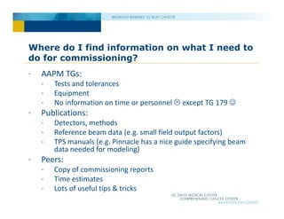 Where do I find information on what I need to
do for commissioning?
• AAPM TGs:
• Tests and tolerances
• Equipment
• No information on time or personnel  except TG 179 
• Publications:
• Detectors, methods
• Reference beam data (e.g. small field output factors)
• TPS manuals (e.g. Pinnacle has a nice guide specifying beam
data needed for modeling)
• Peers:
• Copy of commissioning reports
• Time estimates
• Lots of useful tips & tricks
 
