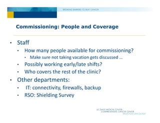 Commissioning: People and Coverage
• Staff
• How many people available for commissioning?
• Make sure not taking vacation gets discussed …
• Possibly working early/late shifts?
• Who covers the rest of the clinic?
• Other departments:
• IT: connectivity, firewalls, backup
• RSO: Shielding Survey
 