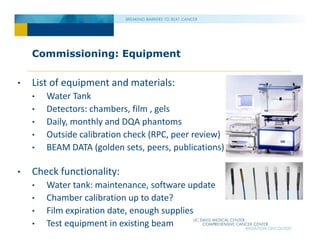 Commissioning: Equipment
• List of equipment and materials:
• Water Tank
• Detectors: chambers, film , gels
• Daily, monthly and DQA phantoms
• Outside calibration check (RPC, peer review)
• BEAM DATA (golden sets, peers, publications)
• Check functionality:
• Water tank: maintenance, software update
• Chamber calibration up to date?
• Film expiration date, enough supplies
• Test equipment in existing beam
 