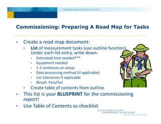 Commissioning: Preparing A Road Map for Tasks
• Create a road map document:
• List of measurement tasks (use outline function).
Under each list entry, write down:
• Estimated time needed***
• Equipment needed
• 1‐2 sentences on setup
• Data processing method (if applicable)
• List tolerances if applicable
• Result: Pass/Fail
• Create table of contents from outline
• This list is your BLUEPRINT for the commissioning
report!
• Use Table of Contents as checklist
 