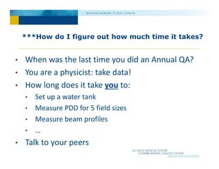 ***How do I figure out how much time it takes?
• When was the last time you did an Annual QA?
• You are a physicist: take data!
• How long does it take you to:
• Set up a water tank
• Measure PDD for 5 field sizes
• Measure beam profiles
• …
• Talk to your peers
 
