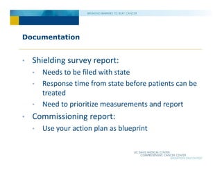 Documentation
• Shielding survey report:
• Needs to be filed with state
• Response time from state before patients can be
treated
• Need to prioritize measurements and report
• Commissioning report:
• Use your action plan as blueprint
 