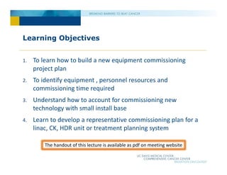 Learning Objectives
1. To learn how to build a new equipment commissioning
project plan
2. To identify equipment , personnel resources and
commissioning time required
3. Understand how to account for commissioning new
technology with small install base
4. Learn to develop a representative commissioning plan for a
linac, CK, HDR unit or treatment planning system
The handout of this lecture is available as pdf on meeting website
 