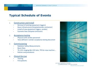 Typical Schedule of Events
1. Construction and Install
• Removal of existing equipment (riggers)
• Room Infrastructure (hospital/vendor contractor)
• Install of new equipment (riggers, vendor)
• Cosmetic fixes (hospital contractor)
2. Acceptance testing
• Physicist with vendor personnel
• Tests defined in vendor acceptance testing document
3. Commissioning
• Radiation Safety Measurements
• Beam Data
• TG‐119, Imaging QA, E2E tests, TPS for new machine …
• Policies and procedures
4. Clinical Go‐Live
• Training
• First patients
 
