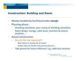 Construction: Building and Room
• Mostly handled by facilities/vendor except:
• Planning phase:
• Shielding calculation, peer review of shielding calculation
• Room design: storage, cable ducts, monitors & camera
positions …
• Actual construction:
• Go visit the site regularly!!!
• Base frame on wrong site of couch!
• empty soda can thrown into primary barriers …
• Take photos for future reference: e.g. cable duct location
 