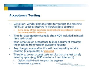 Acceptance Testing
• Definition: Vendor demonstrates to you that the machine
fulfills all specs as defined in the purchase contract
 Get a copy of the purchase contract and acceptance testing
document well in advance
• Time for acceptance testing is often NOT included in install
time estimates!
• Your signature on acceptance testing document transfers
the machine from vendor owned to hospital
• Any changes made after this will be covered by service
contract (if applicable) or charged
• Therefore: do not accept tests results that are just barely
meeting specs (e.g. 0.95 mm for a 1 mm tolerance)
• Diplomatically but firmly push the engineer
• remember 80/20 rule.
 