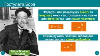 Постулати Бора
Луї де Бройль
1892-1987
Формули для розрахунку енергії та
імпульсу можна застосовувати не тільки
для фотонів так і для інших частинок:
Кожній рухомій частинці відповідає
певна хвиля – хвиля де Бройля:
 