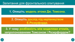 Запитання для фронтального опитування
1. Опишіть модель атома Дж. Томсона.
2. Опишіть дослід під керівництвом
Е.Резерфорда.
3. У чому розбіжність між моделями атомів,
запропонованими Томсоном і Резерфордом?
 