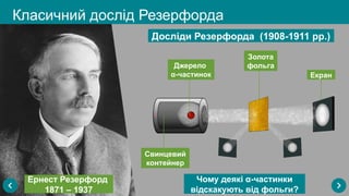 Досліди Резерфорда (1908-1911 рр.)
Свинцевий
контейнер
Джерело
α-частинок Екран
Золота
фольга
Класичний дослід Резерфорда
Ернест Резерфорд
1871 – 1937
Чому деякі α-частинки
відскакують від фольги?
 