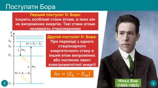 Постулати Бора
Нільс Бор
(1885-1962)
Перший постулат Н. Бора:
Існують особливі стани атома, в яких він
не випромінює енергію. Такі стани атома
називають стаціонарними
Другий постулат Н. Бора:
При переході з одного
стаціонарного
енергетичного стану в
інший атом випромінює
або поглинає квант
електромагнітної енергії
 