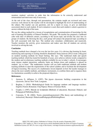 Pindus Journal Of Culture, Literature, and ELT
ISSN: 2792 – 1883 Volume 9
https://literature.academicjournal.io
ISSN 2792-1883 (online), Published in Volume: 9 for the month of September-2021
Copyright (c) 2021 Author (s). This is an open-access article distributed under the terms of Creative Commons
Attribution License (CC BY).To view a copy of this license, visit https://creativecommons.org/licenses/by/4.0/
41
monitors students’ activities in order that the information to be correctly understood and
retransmitted and intervenes only if necessary.
At the end of the class, through oral presentation, the contents taught are reviewed and some
exercises well chosen by the teacher will be developed to highlight the level of understanding of
the subject. The teacher can ask questions, ask for a report or essay, or give an individual
assessment sheet to each student. If oral evaluation is used, then each student is asked a question to
answer without the help of the team.
We use the cubing method for a lesson of recapitulation and systematization of knowledge for the
unit of learning Divisibility of Natural Numbers, 5th grade. The teacher has prepared a cardboard
cube with sides of different colours, according to the lesson topic and divides the class into six
groups of students. By throwing the dice, each group will analyse the proposed topic according to
the verb associated with that face. The method also stimulates collaboration and teamwork.
Teacher monitors the activity, gives instructions and makes sure that all students are actively
involved in solving the task.
Conclusion
Teaching methods have changed a lot over the last few years. It is obvious that learning by heart,
memorizing and exposing or reciting should be abandoned. Sonia Jackson (2012) wrote a blog post
on modern teaching methods for Smart Getting. She says: "The traditional chalk and speech
teaching method, which has lasted for hundreds of years, now achieves inferior results compared to
the modern and revolutionary teaching methods available for use in today’s schools. It encourages
more intense student interaction; authority limits are broken down and emphasis is placed on
students’ joy to learn." The mathematics teacher will use both traditional methods and modern
teaching methods to meet the requirements of the school syllabus and to facilitate the development
of logical reasoning. The success of a mathematics lesson depends on how the teacher manages to
choose the most suitable methods, and didactic instruments, to combine them and to organize them
in a harmonious assembly to achieve the proposed objectives.
References:
1. Aronson, E., &Patnoe, S. (1997). The jigsaw classroom: building cooperation in the
classroom. 2nd ed. New York: Longman.
2. Boghian, I. (2018). Methodological Guide for language students and language teachers:
English, French, Romanian. Cluj-Napoca: House of Science Book.
3. Cerghit, I. (1997). Metode de învățământ [Methods of education]. București: Didactic and
Pedagogical Publishing House.
4. Cojocariu, V. M. (2004). Teoria șimetodologiainstruirii [The theory and methodology of
instruction]. București: DidacticandPedagogicalPublishingHouse.
 
