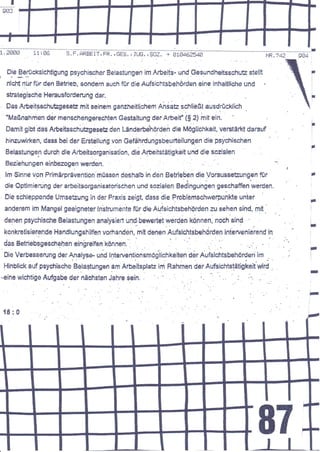 ..._.---...---.1
                                                                                                                 FE4
                                                                                                                      'j


     DiE Berücksichtigung psychischer Belastungen im        Aöeit!- und Geoundheitsschute stellt                                   a
I      - r..-                                                                                                                          I
                                                                                                                                       L




     rrlstrt   rrlr für den Betrieb, sondenr auch für die Aufsichtsbehörden eine inhalllicfre und                                  I

                                                                                                                                       I



                                                                                                                                       i


    stralegisclre Herausfsrüerung dar.                                                                                                 I
                                                                                                                                       I




    Das ArbEitsschutsgeseA mit seinem ganzlreitlichem Ansatz schließt ausdrücklich
    "Maßnahmen der rnenschengerechten Gegtaltung            derArbeif i$ 2) ;nit ein
                                                                                                            ,.1 .t
                                                                                                                                       I




    Oamit gibt das Arbeitssch'uAgeseü den Länderbe'hörden die Möglichkeit, verstärkt dararrf                                           I




                                                                                                          -i
    hinzuwirken, daE$ bei der Ersteltung von Gefährdungsbeurteilungen die psychischen
                                                                                                                                   ,
    Belastungen durch di6 Arbeitsorganisation, die Aräeitstätigkeit und die soa'alen                                               I




    Eeeiahungen einbezogen werden.
    lm Sinne von Primärprävention'müssen deshalb in den Betrieben die VorgusseBrngen                ftr                            ,
                                                                                                                                   l



    die Optimierung der erbeitiorganisatorischen und.so{alen Bedingungen geschaffen wbrden.
    Oie sbhteppende UmseEung in der Praxis eeigt, dass die Froblemsctrwerpunkte unier
                                                                                                      '
                                                                                                                               I
    anderem im Mangel geeigneter ln'strumente für die Aufsidrtsbehörden zu sehen sind, mit                  .t                 i

                                                                                                                               :




    denen psychisctre Belestungen analysied und/bewerte! qerden können, nosh sind                                              l


                                                                                                                               a
                                                                                                                               I




    konkretisiErende HandlunEshilfen vorhandän, mit denen AufsichtsbehOrden int'errenierend in                   .l


                                                                                                                               ?
                                                                                                                               I


                                                                                                                               I




                                                                                                                               -
                                                                                                                               I




                                                                                                                           I


                                                                                                                           ;

    1t l0




                                                                                                    87
 