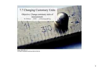7.7 Changing Customary Units
        Objective: Change customary units of 
                    measurement.
             Mr. Williams       GESD        jwilliams@gesd40.org




Image: 'Milli_0495_w­1'
www.flickr.com/photos/14493223@N00/1427829740




                                                                   1