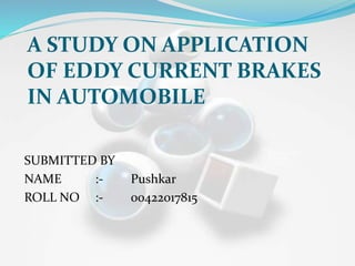 A STUDY ON APPLICATION
OF EDDY CURRENT BRAKES
IN AUTOMOBILE
SUBMITTED BY
NAME :- Pushkar
ROLL NO :- 00422017815
 