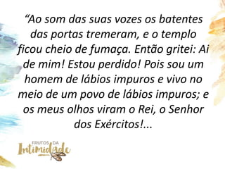“Ao som das suas vozes os batentes
das portas tremeram, e o templo
ficou cheio de fumaça. Então gritei: Ai
de mim! Estou perdido! Pois sou um
homem de lábios impuros e vivo no
meio de um povo de lábios impuros; e
os meus olhos viram o Rei, o Senhor
dos Exércitos!...
 
