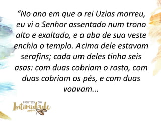 “No ano em que o rei Uzias morreu,
eu vi o Senhor assentado num trono
alto e exaltado, e a aba de sua veste
enchia o templ...