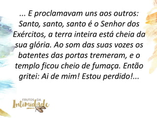 ... E proclamavam uns aos outros:
Santo, santo, santo é o Senhor dos
Exércitos, a terra inteira está cheia da
sua glória. ...