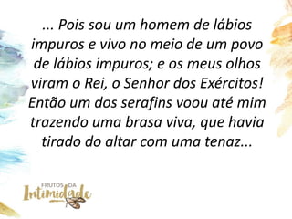 ... Pois sou um homem de lábios
impuros e vivo no meio de um povo
de lábios impuros; e os meus olhos
viram o Rei, o Senhor dos Exércitos!
Então um dos serafins voou até mim
trazendo uma brasa viva, que havia
tirado do altar com uma tenaz...
 