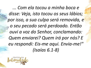 ... Com ela tocou a minha boca e
disse: Veja, isto tocou os seus lábios;
por isso, a sua culpa será removida, e
o seu pecado será perdoado. Então
ouvi a voz do Senhor, conclamando:
Quem enviarei? Quem irá por nós? E
eu respondi: Eis-me aqui. Envia-me!"
(Isaías 6.1-8)
 