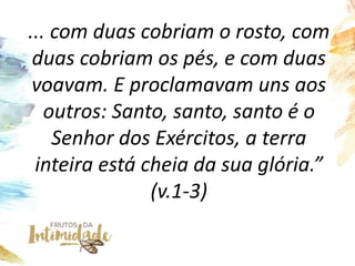 ... com duas cobriam o rosto, com
duas cobriam os pés, e com duas
voavam. E proclamavam uns aos
outros: Santo, santo, santo é o
Senhor dos Exércitos, a terra
inteira está cheia da sua glória.”
(v.1-3)
 