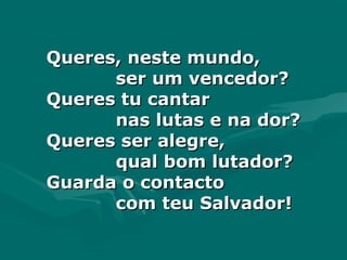 Queres, neste mundo,Queres, neste mundo,
ser um vencedor?ser um vencedor?
Queres tu cantarQueres tu cantar
nas lutas e na dor?nas lutas e na dor?
Queres ser alegre,Queres ser alegre,
qual bom lutador?qual bom lutador?
Guarda o contactoGuarda o contacto
com teu Salvador!com teu Salvador!
 