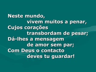 Neste mundo,Neste mundo,
vivem muitos a penar,vivem muitos a penar,
Cujos coraçõesCujos corações
transbordam de pesar;transbordam de pesar;
Dá-lhes a mensagemDá-lhes a mensagem
de amor sem par;de amor sem par;
Com Deus o contactoCom Deus o contacto
deves tu guardar!deves tu guardar!
 