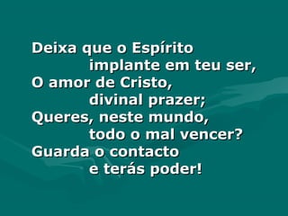 Deixa que o EspíritoDeixa que o Espírito
implante em teu ser,implante em teu ser,
O amor de Cristo,O amor de Cristo,
divinal prazer;divinal prazer;
Queres, neste mundo,Queres, neste mundo,
todo o mal vencer?todo o mal vencer?
Guarda o contactoGuarda o contacto
e terás poder!e terás poder!
 