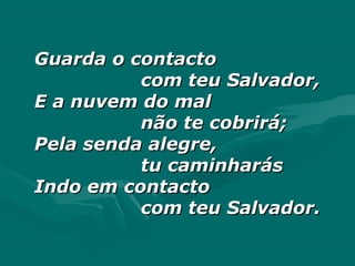 Guarda o contactoGuarda o contacto
com teu Salvador,com teu Salvador,
E a nuvem do malE a nuvem do mal
não te cobrirá;não te cobrirá;
Pela senda alegre,Pela senda alegre,
tu caminharástu caminharás
Indo em contactoIndo em contacto
com teu Salvador.com teu Salvador.
 