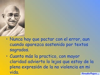 Nunca hay que pactar con el error, aun cuando aparezca sostenido por textos sagrados. Cuanto más la practico, con mayor claridad advierto lo lejos que estoy de la plena expresión de la no violencia en mi vida. 