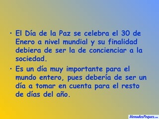 El Día de la Paz se celebra el 30 de Enero a nivel mundial y su finalidad debiera de ser la de concienciar a la sociedad. Es un día muy importante para el mundo entero, pues debería de ser un día a tomar en cuenta para el resto de días del año.  