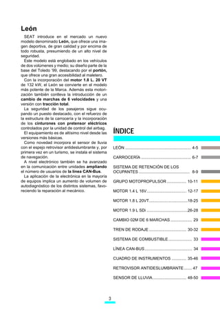 León
  SEAT introduce en el mercado un nuevo
modelo denominado León, que ofrece una ima-
gen deportiva, de gran calidad y por encima de
todo robusta, presumiendo de un alto nivel de
seguridad.
  Este modelo está englobado en los vehículos
de dos volúmenes y medio; su diseño parte de la
base del Toledo ’99, destacando por el portón,
que ofrece una gran accesibilidad al maletero.
  Con la incorporación del motor 1.8 L. 20 VT
de 132 kW, el León se convierte en el modelo
más potente de la Marca. Además esta motori-
zación también conlleva la introducción de un
cambio de marchas de 6 velocidades y una
versión con tracción total.
  La seguridad de los pasajeros sigue ocu-
pando un puesto destacado, con el refuerzo de
la estructura de la carrocería y la incorporación
de los cinturones con pretensor eléctricos

                                                        ÍNDICE
controlados por la unidad de control del airbag.
  El equipamiento es de altísimo nivel desde las
versiones más básicas.
  Como novedad incorpora el sensor de lluvia
con el espejo retrovisor antideslumbrante y, por        LEÓN .......................................................... 4-5
primera vez en un turismo, se instala el sistema
de navegación.                                          CARROCERÍA ............................................ 6-7
  A nivel electrónico también se ha avanzado
en la comunicación entre unidades ampliando             SISTEMA DE RETENCIÓN DE LOS
el número de usuarios de la línea CAN-Bus.              OCUPANTES ............................................. 8-9
  La aplicación de la electrónica en la mayoría
de equipos implica un aumento de volumen de             GRUPO MOTOPROPULSOR ................. 10-11
autodiagnóstico de los distintos sistemas, favo-
reciendo la reparación al mecánico.                     MOTOR 1.4 L 16V................................... 12-17

                                                        MOTOR 1.8 L 20VT..................................18-25

                                                        MOTOR 1.9 L SDi ....................................26-28

                                                        CAMBIO 02M DE 6 MARCHAS ................... 29

                                                        TREN DE RODAJE ................................. 30-32

                                                        SISTEMA DE COMBUSTIBLE..................... 33

                                                        LÍNEA CAN-BUS.......................................... 34

                                                        CUADRO DE INSTRUMENTOS ............. 35-46

                                                        RETROVISOR ANTIDESLUMBRANTE ....... 47

                                                        SENSOR DE LLUVIA.............................. 48-50




                                                    
 