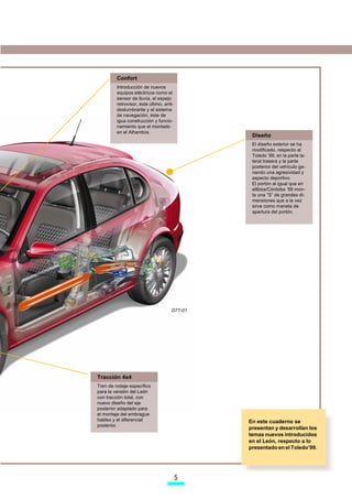 Confort
         Introducción de nuevos
         equipos eléctricos como el
         sensor de lluvia, el espejo
         retrovisor, éste último, anti-
         deslumbrante y el sistema
         de navegación, éste de
         igua construcción y funcio-
         namiento que el montado
         en el Alhambra.
                                               Diseño
                                               El diseño exterior se ha
                                               modificado, respecto al
                                               Toledo ’99, en la parte la-
                                               teral trasera y la parte
                                               posterior del vehículo ga-
                                               nando una agresividad y
                                               aspecto deportivo.
                                               El portón al igual que en
                                               elIbiza/Córdoba ’99 mon-
                                               ta una ”S” de grandes di-
                                               mensiones que a la vez
                                               sirve como maneta de
                                               apertura del portón.




                                     D77-01




Tracción 4x4
Tren de rodaje específico
para la versión del León
con tracción total, con
nuevo diseño del eje
posterior adaptado para
el montaje del embrague
haldex y el diferencial                       En este cuaderno se
posterior.
                                              presentan y desarrollan los
                                              temas nuevos introducidos
                                              en el León, respecto a lo
                                              presentado en el Toledo’99.




                                          
 