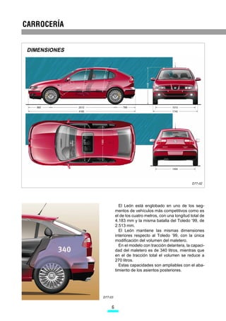 DIMENSIONES




                                                                   D77-02




                          El León está englobado en uno de los seg-
                        mentos de vehículos más competitivos como es
                        el de los cuatro metros, con una longitud total de
                        4.183 mm y la misma batalla del Toledo ’99, de
                        2.513 mm.
                          El León mantiene las mismas dimensiones
                        interiores respecto al Toledo ’99, con la única
                        modificación del volumen del maletero.
                          En el modelo con tracción delantera, la capaci-
                        dad del maletero es de 340 litros, mientras que
                        en el de tracción total el volumen se reduce a
                        270 litros.
                          Estas capacidades son ampliables con el aba-
                        timiento de los asientos posteriores.




               D77-03


                    
 