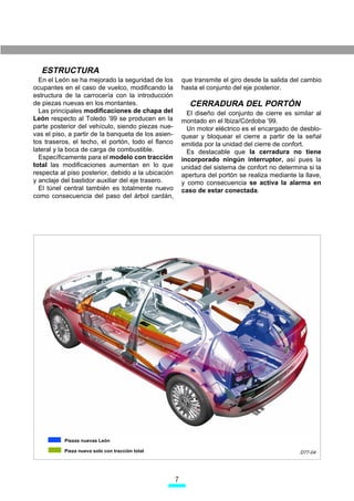 ESTRUCTURA
  En el León se ha mejorado la seguridad de los          que transmite el giro desde la salida del cambio
ocupantes en el caso de vuelco, modificando la           hasta el conjunto del eje posterior.
estructura de la carrocería con la introducción
de piezas nuevas en los montantes.                         CERRADURA DEL PORTÓN
  Las principales modificaciones de chapa del              El diseño del conjunto de cierre es similar al
León respecto al Toledo ’99 se producen en la            montado en el Ibiza/Córdoba ’99.
parte posterior del vehículo, siendo piezas nue-           Un motor eléctrico es el encargado de desblo-
vas el piso, a partir de la banqueta de los asien-       quear y bloquear el cierre a partir de la señal
tos traseros, el techo, el portón, todo el flanco        emitida por la unidad del cierre de confort.
lateral y la boca de carga de combustible.                 Es destacable que la cerradura no tiene
  Específicamente para el modelo con tracción            incorporado ningún interruptor, así pues la
total las modificaciones aumentan en lo que              unidad del sistema de confort no determina si la
respecta al piso posterior, debido a la ubicación        apertura del portón se realiza mediante la llave,
y anclaje del bastidor auxiliar del eje trasero.         y como consecuencia se activa la alarma en
  El túnel central también es totalmente nuevo           caso de estar conectada.
como consecuencia del paso del árbol cardán,




           Piezas nuevas León

           Pieza nueva solo con tracción total                                                    D77-04




                                                     
 