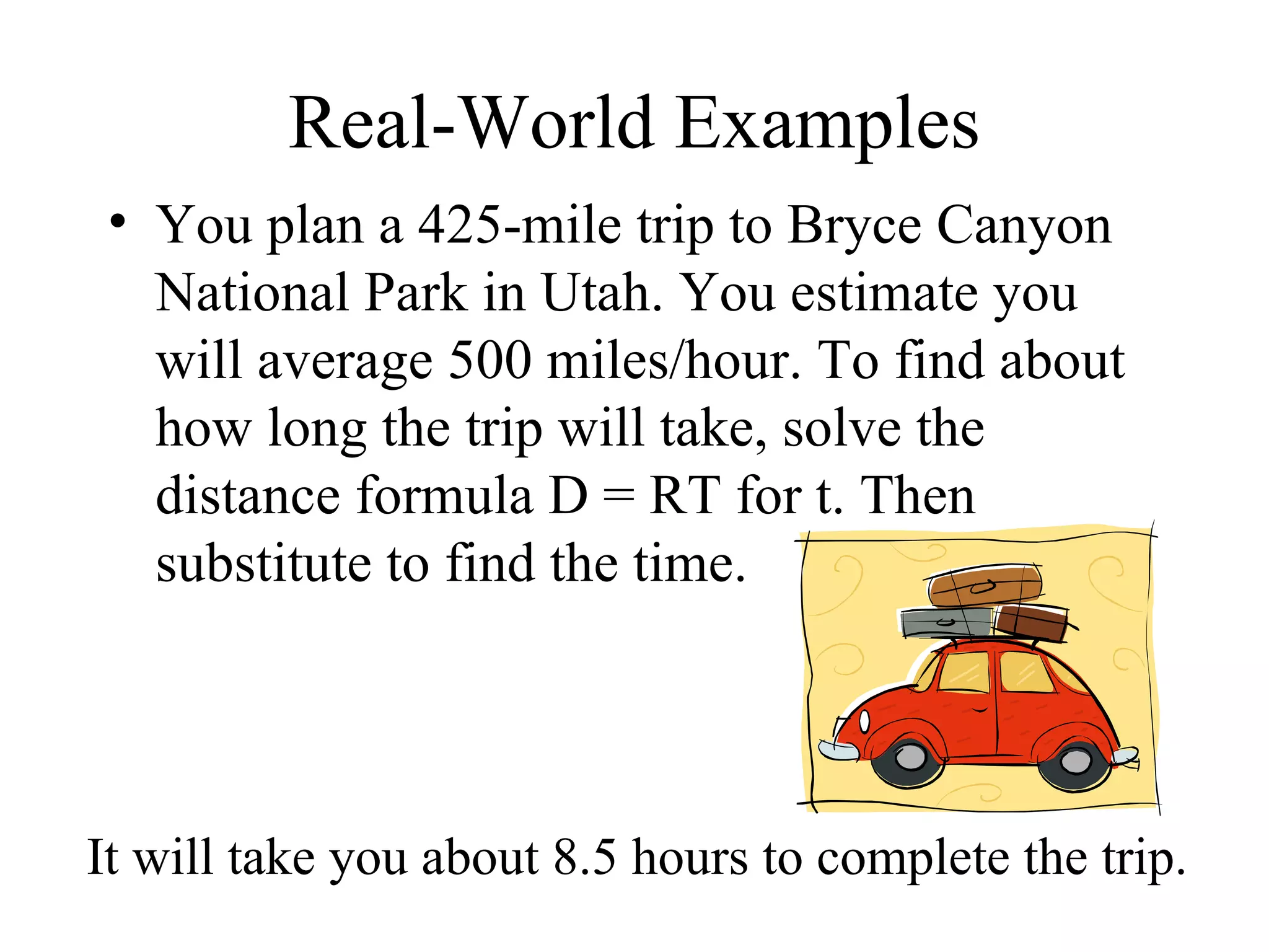Real-World Examples You plan a 425-mile trip to Bryce Canyon National Park in Utah. You estimate you will average 500 miles/hour. To find about how long the trip will take, solve the distance formula D = RT for t. Then substitute to find the time. It will take you about 8.5 hours to complete the trip. 