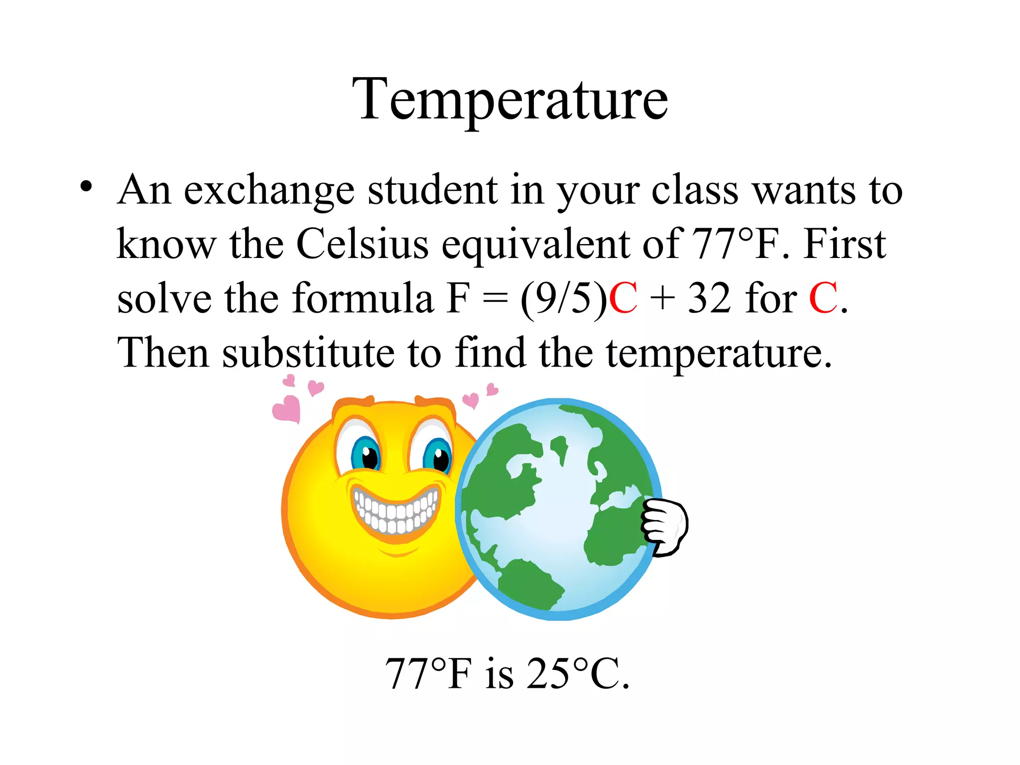 Temperature An exchange student in your class wants to know the Celsius equivalent of 77 °F. First solve the formula F = (9/5) C  + 32 for  C . Then substitute to find the temperature. 77 °F is 25°C. 