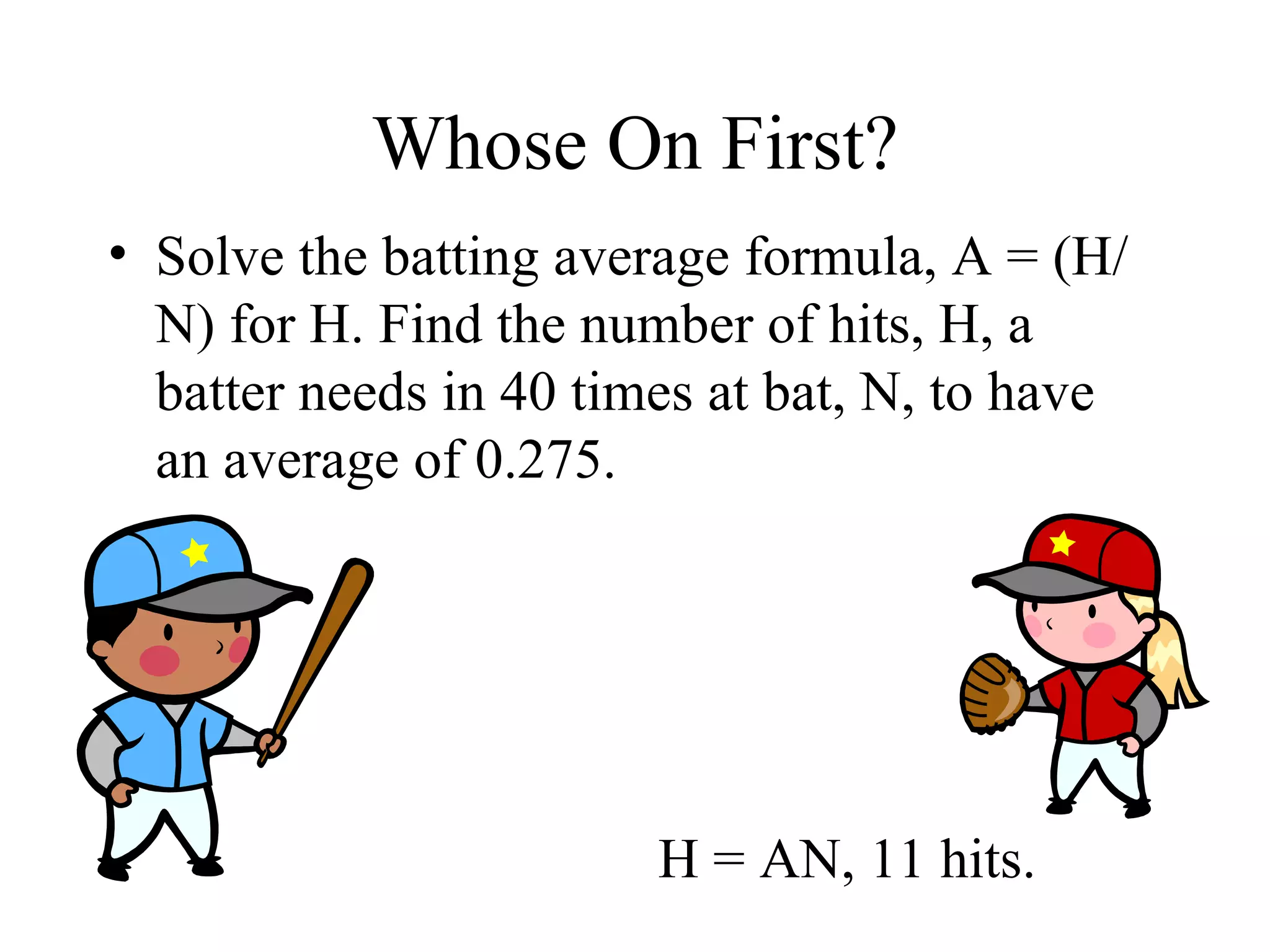 Whose On First? Solve the batting average formula, A = (H/N) for H. Find the number of hits, H, a batter needs in 40 times at bat, N, to have an average of 0.275. H = AN, 11 hits. 