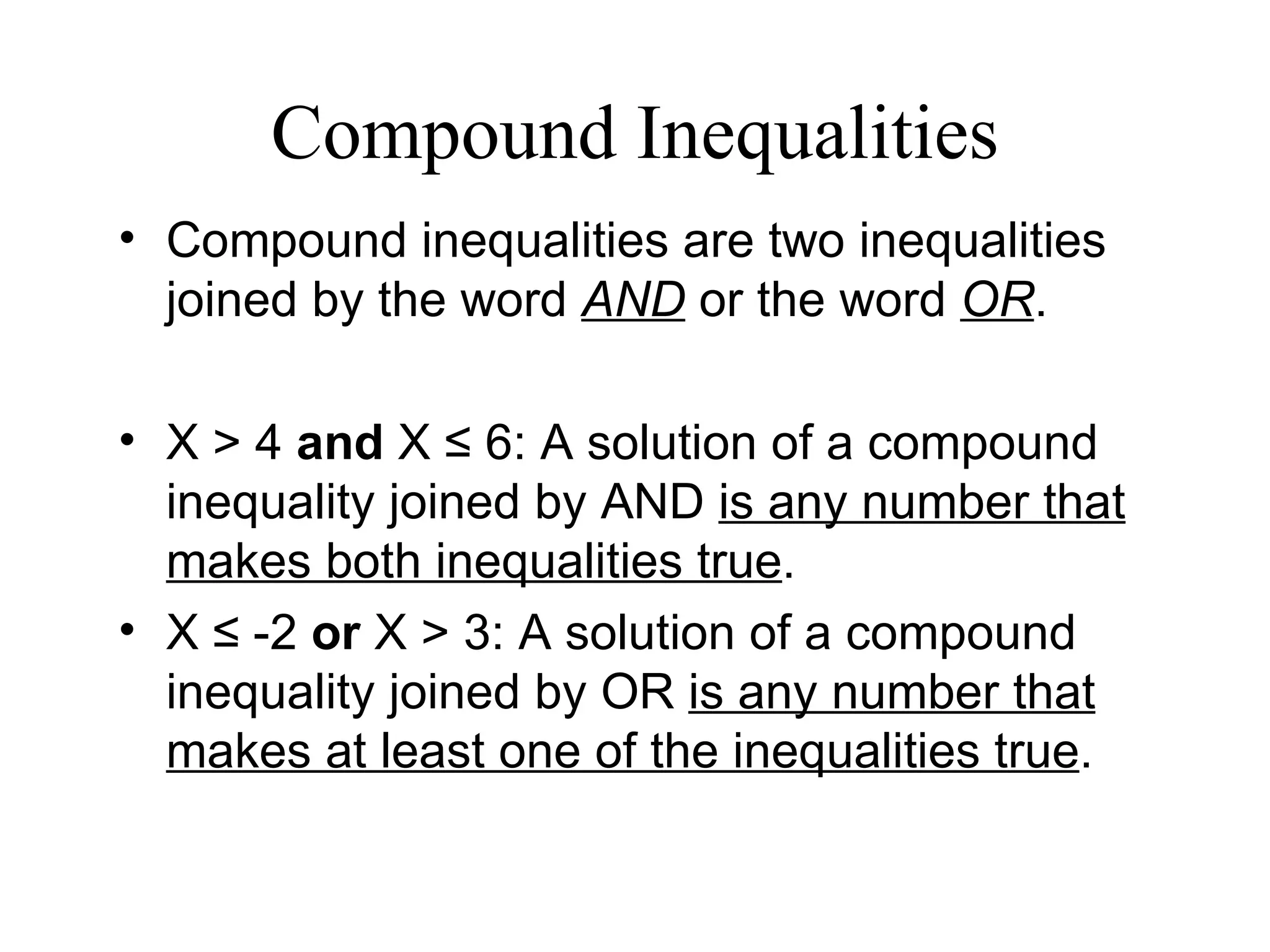 Compound Inequalities Compound inequalities are two inequalities joined by the word  AND  or the word  OR . X > 4  and  X  ≤  6: A solution of a compound inequality joined by AND  is any number that makes both inequalities true . X  ≤  -2  or  X > 3: A solution of a compound inequality joined by OR  is any number that makes at least one of the inequalities true . 