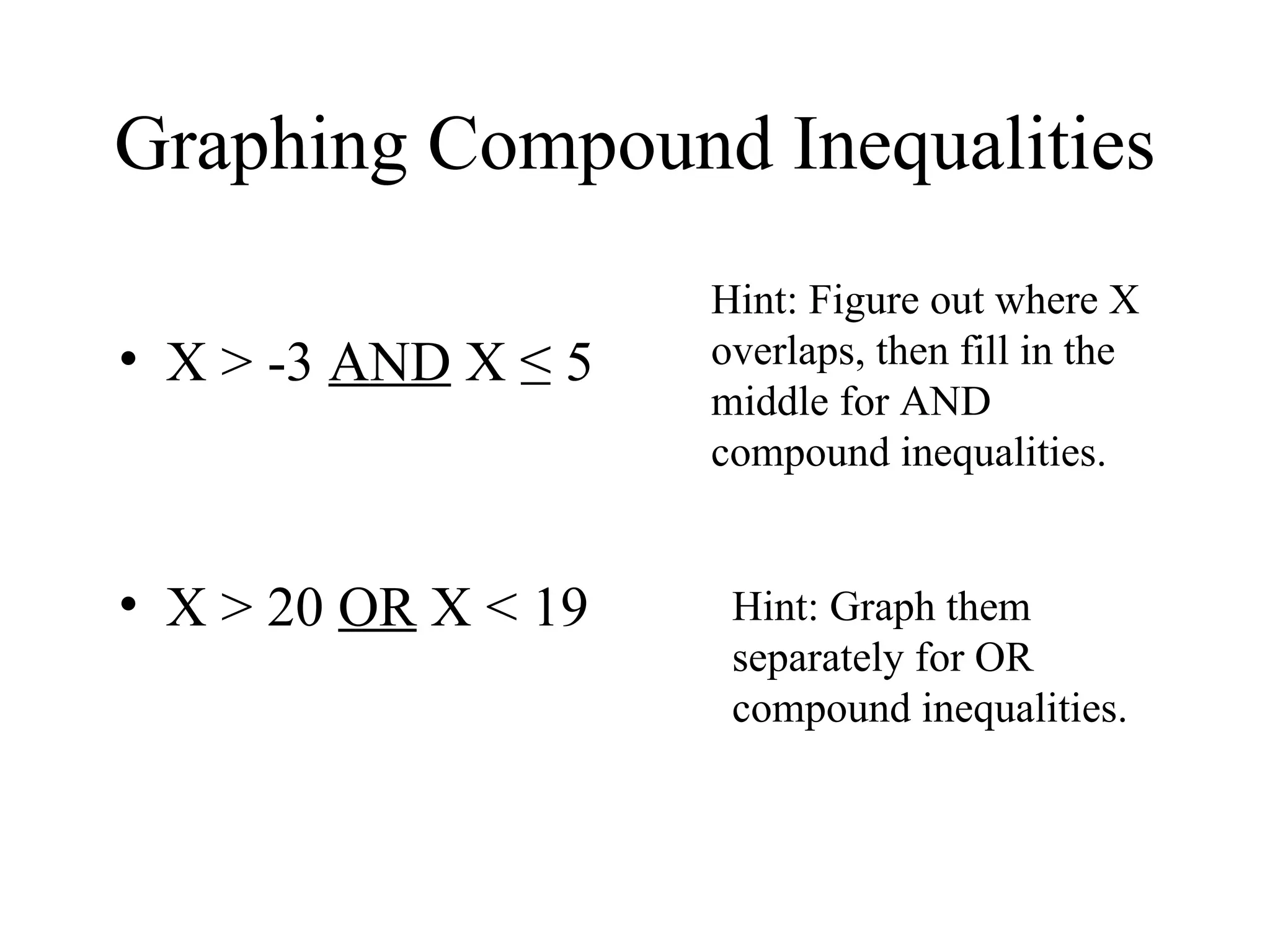 Graphing Compound Inequalities X > -3  AND  X  ≤ 5 X > 20  OR  X < 19 Hint: Graph them separately for OR compound inequalities. Hint: Figure out where X overlaps, then fill in the middle for AND compound inequalities. 