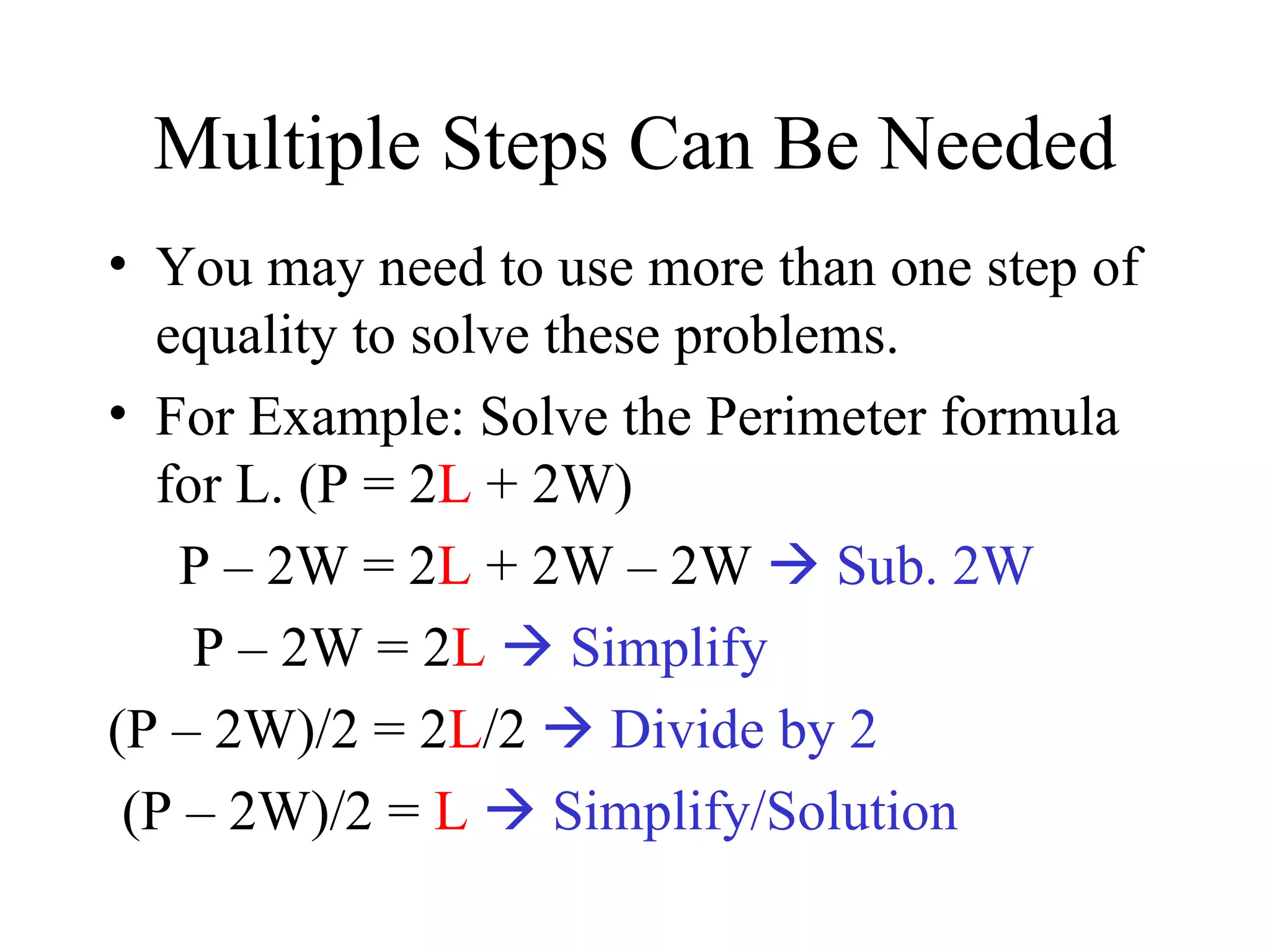 Multiple Steps Can Be Needed You may need to use more than one step of equality to solve these problems. For Example: Solve the Perimeter formula for L. (P = 2 L  + 2W) P – 2W = 2 L  + 2W – 2W    Sub. 2W P – 2W = 2 L    Simplify (P – 2W)/2 = 2 L /2    Divide by 2 (P – 2W)/2 =  L    Simplify/Solution 