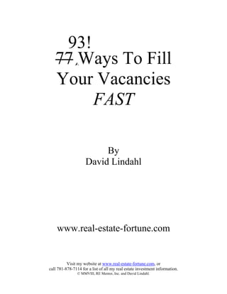 93!
   77 Ways To Fill
   Your Vacancies
        FAST

                         By
                    David Lindahl




    www.real-estate-fortune.com


          Visit my website at www.real-estate-fortune.com, or
call 781-878-7114 for a list of all my real estate investment information.
                © MMVIII, RE Mentor, Inc. and David Lindahl.
 