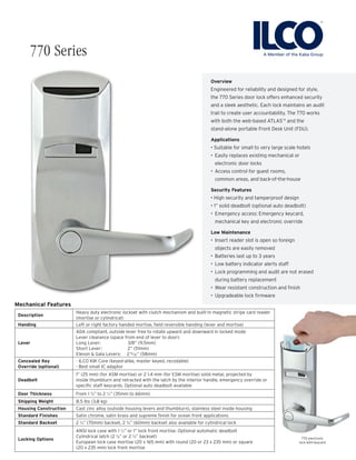 Overview
Engineered for reliability and designed for style,
the 770 Series door lock offers enhanced security
and a sleek aesthetic. Each lock maintains an audit
trail to create user accountability. The 770 works
with both the web-based ATLASTM
and the
stand-alone portable Front Desk Unit (FDU).
Applications
• Suitable for small to very large scale hotels
•	 Easily replaces existing mechanical or
electronic door locks
•	 Access control for guest rooms,
common areas, and back-of-the-house
Security Features
• High security and tamperproof design
• 1” solid deadbolt (optional auto deadbolt)
•	 Emergency access: Emergency keycard,
mechanical key and electronic override
Low Maintenance
•	 Insert reader slot is open so foreign
objects are easily removed
•	 Batteries last up to 3 years
•	 Low battery indicator alerts staff
•	 Lock programming and audit are not erased
during battery replacement
•	 Wear resistant construction and finish
•	 Upgradeable lock firmware
770 electronic
lock with keycard
770 Series
Mechanical Features
Description
Heavy duty electronic lockset with clutch mechanism and built-in magnetic stripe card reader
(mortise or cylindrical)
Handing Left or right factory handed mortise, field reversible handing (lever and mortise)
Lever
ADA compliant, outside lever free to rotate upward and downward in locked mode
Lever clearance (space from end of lever to door):
Long Lever: 	 3/8” (9.5mm)
Short Lever: 	 2” (51mm)
Elevon & Gala Levers: 2 ” (58mm)
Concealed Key
Override (optional)
- ILCO KIK Core (keyed-alike, master keyed, recodable)
- Best small IC adaptor
Deadbolt
1” (25 mm) (for ASM mortise) or 2 1.4 mm (for ESM mortise) solid metal, projected by
inside thumbturn and retracted with the latch by the interior handle, emergency override or
specific staff keycards. Optional auto deadbolt available
Door Thickness From 1 ⅜” to 2 ½” (35mm to 66mm)
Shipping Weight 8.5 lbs (3.8 kg)
Housing Construction Cast zinc alloy (outside housing levers and thumbturn), stainless steel inside housing
Standard Finishes Satin chrome, satin brass and supreme finish for ocean front applications
Standard Backset 2 ¾” (70mm) backset, 2 ⅜” (60mm) backset also available for cylindrical lock
Locking Options
ANSI lock case with 1 ½” or 1” lock front mortise. Optional automatic deadbolt
Cylindrical latch (2 ⅜” or 2 ¾” backset)
European lock case mortise (20 x 165 mm) with round (20 or 23 x 235 mm) or square
(20 x 235 mm) lock front mortise
9/32
 