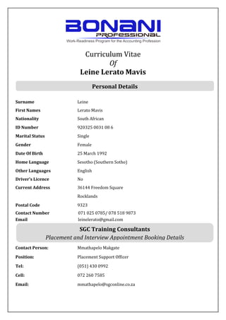 Curriculum Vitae
Of
Leine Lerato Mavis
Surname Leine
First Names Lerato Mavis
Nationality South African
ID Number 920325 0031 08 6
Marital Status Single
Gender Female
Date Of Birth 25 March 1992
Home Language Sesotho (Southern Sotho)
Other Languages English
Driver’s Licence No
Current Address 36144 Freedom Square
Rocklands
Postal Code 9323
Contact Number 071 025 0785/ 078 518 9873
Email leinelerato@gmail.com
Contact Person: Mmathapelo Makgate
Position: Placement Support Officer
Tel: (051) 430 0992
Cell: 072 260 7585
Email: mmathapelo@sgconline.co.za
SGC Training Consultants
Placement and Interview Appointment Booking Details
Personal Details
 