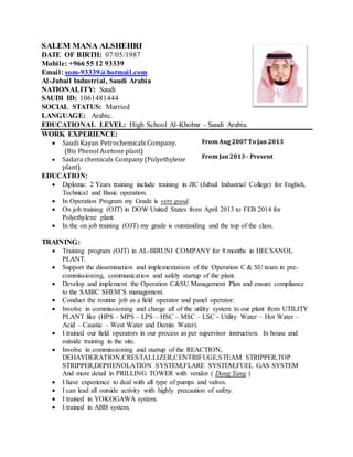 SALEM MANA ALSHEHRI
DATE OF BIRTH: 07/05/1987
Mobile: +966 55 12 93339
Email: som-93339@hotmail.com
Al-Jubail Industrial, Saudi Arabia
NATIONALITY: Saudi
SAUDI ID: 1061481444
SOCIAL STATUS: Married
LANGUAGE: Arabic.
EDUCATIONAL LEVEL: High School Al-Khobar - Saudi Arabia.
WORK EXPERIENCE:
 Saudi Kayan Petrochemicals Company.
(Bis Phenol Acetone plant)
 Sadara chemicals Company (Polyethylene
plant).
From Aug2007To Jan 2013
From Jan2013- Present
EDUCATION:
 Diploma: 2 Years training include training in JIC (Jubail Industrial College) for English,
Technical and Basic operation.
 In Operation Program my Grade is very good.
 On job training (OJT) in DOW United States from April 2013 to FEB 2014 for
Polyethylene plant.
 In the on job training (OJT) my grade is outstanding and the top of the class.
TRAINING:
 Training program (OJT) in AL-BIRUNI COMPANY for 8 months in HECSANOL
PLANT.
 Support the dissemination and implementation of the Operation C & SU team in pre-
commissioning, communication and safely startup of the plant.
 Develop and implement the Operation C&SU Management Plan and ensure compliance
to the SABIC SHEM’S management.
 Conduct the routine job as a field operator and panel operator.
 Involve in commissioning and charge all of the utility system to our plant from UTILITY
PLANT like (HPS – MPS – LPS – HSC – MSC – LSC - Utility Water – Hot Water –
Acid – Caustic – West Water and Demin Water).
 I trained our field operators in our process as per supervisor instruction. In house and
outside training in the site.
 Involve in commissioning and startup of the REACTION,
DEHAYDERATION,CRESTALLIZER,CENTRIFUGE,STEAM STRIPPER,TOP
STRIPPER,DEPHENOLATION SYSTEM,FLARE SYSTEM,FUEL GAS SYSTEM
And more detail in PRILLING TOWER with vendor ( Dong Yang )
 I have experience to deal with all type of pumps and valves.
 I can lead all outside activity with highly precaution of safety.
 I trained in YOKOGAWA system.
 I trained in ABB system.
 