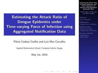 Estimating the Attack Ratio
of Dengue Epidemics under
Time-varying Force of
Infection using Aggregated
Notiﬁcation Data
Fl´avio Code¸co Coelho and
Luiz Max Carvalho
Motivation
Vector dynamics
Building blocks
Variable Force of Infection
Modeling Dengue
Single-strain model
Variable Force of Infection
Parameter estimation
Estimating S0
Attack Ratio
Estimating the Attack Ratio of
Dengue Epidemics under
Time-varying Force of Infection using
Aggregated Notiﬁcation Data
Fl´avio Code¸co Coelho and Luiz Max Carvalho
Applied Mathematics School, Funda¸c˜ao Get´ulio Vargas
May 1st, 2015
 