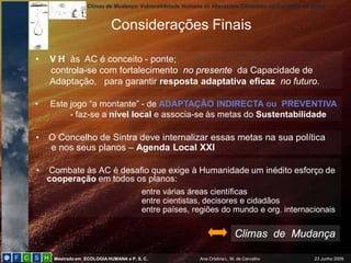 Climas de Mudança: Vulnerabilidade Humana às Alterações Climáticas no Concelho de Sintra
Mestrado em ECOLOGIAHUMANA e P. S. C. Ana Cristina L. M. de Carvalho 23 Junho 2009
• Combate às AC é desafio que exige à Humanidade um inédito esforço de
cooperação em todos os planos:
entre várias áreas científicas
entre cientistas, decisores e cidadãos
entre países, regiões do mundo e org. internacionais
Considerações Finais
Climas de Mudança
• V H às AC é conceito - ponte;
controla-se com fortalecimento no presente da Capacidade de
Adaptação, para garantir resposta adaptativa eficaz no futuro.
• Este jogo “a montante” - de ADAPTAÇÃO INDIRECTA ou PREVENTIVA
- faz-se a nível local e associa-se às metas do Sustentabilidade
• O Concelho de Sintra deve internalizar essas metas na sua política
e nos seus planos – Agenda Local XXI
 