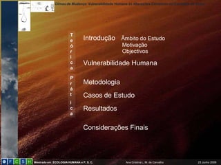 Climas de Mudança: Vulnerabilidade Humana às Alterações Climáticas no Concelho de Sintra
Mestrado em ECOLOGIAHUMANA e P. S. C. Ana Cristina L. M. de Carvalho 23 Junho 2009
Introdução Âmbito do Estudo
Motivação
Objectivos
Vulnerabilidade Humana
Metodologia
Casos de Estudo
Resultados
Considerações Finais
T
e
ó
r
i
c
a
P
r
á
t
i
c
a
 